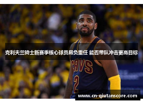 克利夫兰骑士新赛季核心球员肩负重任 能否带队冲击更高目标 克利夫兰骑士新赛季核心球员肩负重任 能否带队冲击更高目标